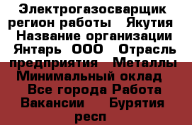 Электрогазосварщик(регион работы - Якутия) › Название организации ­ Янтарь, ООО › Отрасль предприятия ­ Металлы › Минимальный оклад ­ 1 - Все города Работа » Вакансии   . Бурятия респ.